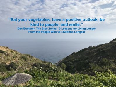 "Eat your vegetables, have a positive outlook, be kind to people, and smile."  Dan Buettner, The Blue Zones: 9 Lessons for Living Longer From the People Who've Lived the Longest 