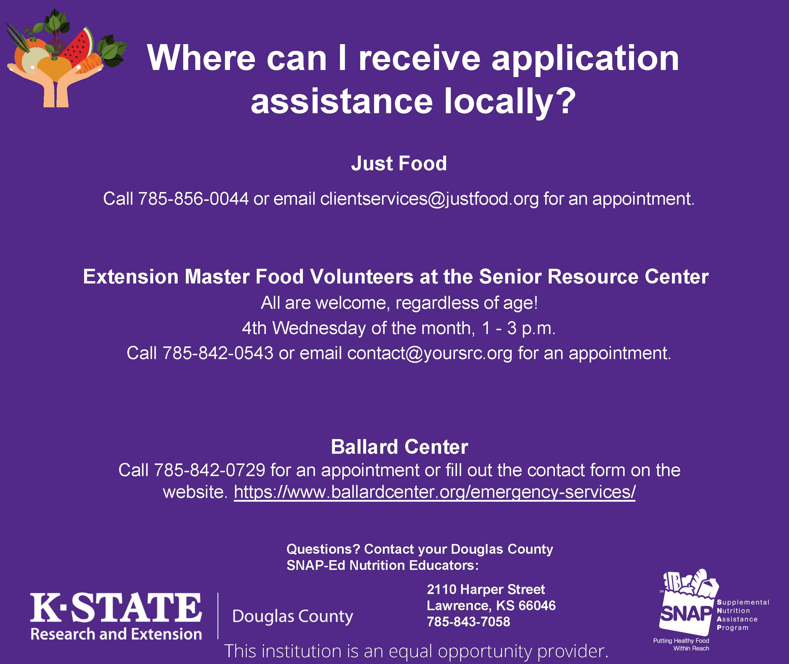 Department of Children & Families - Douglas County  Receive a mailed application or pick up a paper application outside the  office (there is a drop box for completed applications). Online SNAP Application Harvesters  Check eligibility with SNAP hotline  877-653-9522 or email SNAP@harvesters.org and receive assistance over the phone. https://www.harvesters.org/get-food-assistance/snap-assistance | Kansas Appleseed  Check eligibility, start the application, or receive assistance.  https://www.kansasappleseed.org/snapsignup.html | This institution is an equal opportunity provider. 