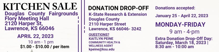 kitchen sale information: Douglas County Fairgrounds Flory Meeting Hall  2120 Harper St,  Lawrence, KS 66046 | April 22, 2023 10 am - 1 pm | $1.00 - $10.00/per item | donation drop-off: Extra Donation Drop-Off Day: Saturday, March 18, 2023 | 8:30 am - 10:00 am| K-State Research & Extension Douglas County  2110 Harper Street Lawrence, KS 66046- 3242 | Donations accepted January 25 - April 22, 2023: 9 am - 4-pm Monday- Friday | Questions? Kaitlyn Peine Community Health & Wellness Agent  kpeine@ksu.edu 