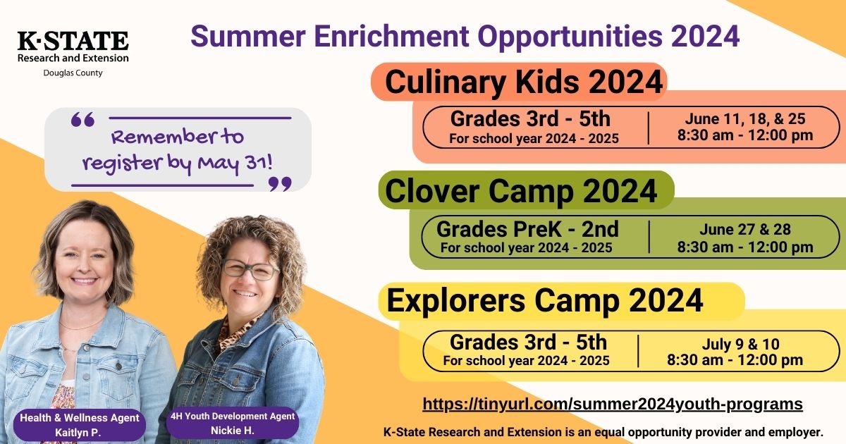Summer Enrichment Opportunities 2024 Grades 3rd - 5th For school year 2024 - 2025 June 11, 18, & 25 8:30 am - 12:00 pm Health & Wellness Agent Kaitlyn P. 4H Youth Development Agent Nickie H. Culinary Kids 2024 Grades PreK - 2nd For school year 2024 - 2025 June 27 & 28 8:30 am - 12:00 pm Clover Camp 2024 Grades 3rd - 5th For school year 2024 - 2025 July 9 & 10  8:30 am - 12:00 pm Explorers Camp 2024 https://tinyurl.com/summer2024youth-programs K-State Research and Extension is an equal opportunity provider and employer. Remember to  register by May 31!